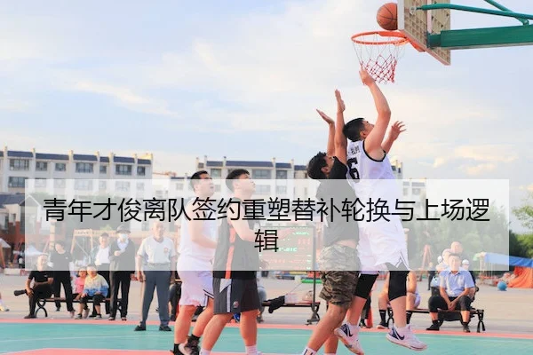 青年才俊离队签约重塑替补轮换与上场逻辑